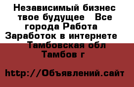 Независимый бизнес-твое будущее - Все города Работа » Заработок в интернете   . Тамбовская обл.,Тамбов г.